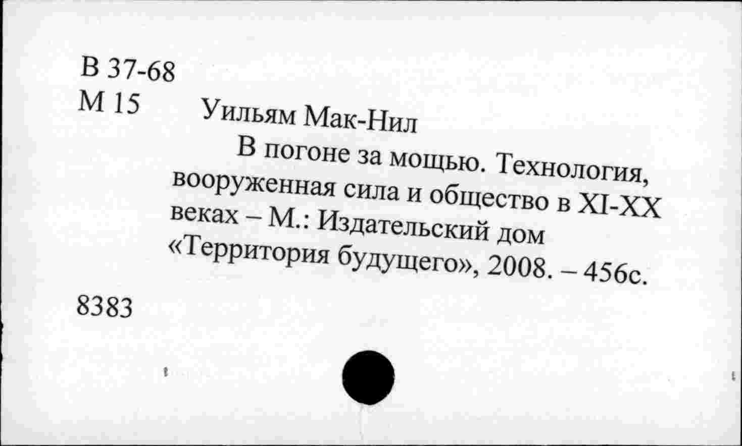 ﻿В 37-68
М 15 Уильям Мак-Нил
В погоне за мощью. Технология, вооруженная сила и общество в XI-XX веках - М.: Издательский дом «Территория будущего», 2008. - 456с.
8383